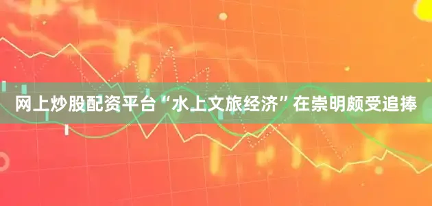 网上炒股配资平台“水上文旅经济”在崇明颇受追捧