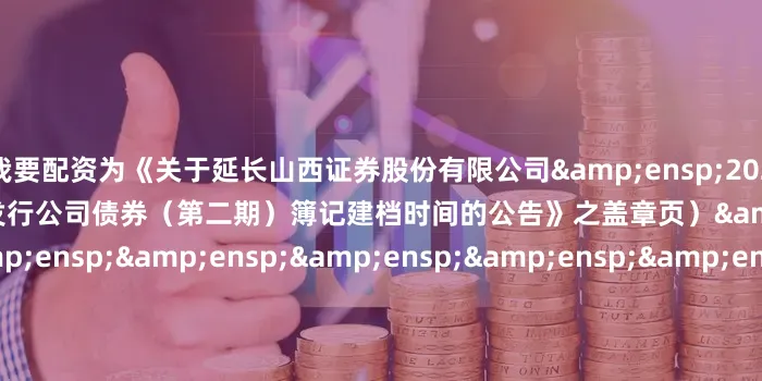 51我要配资为《关于延长山西证券股份有限公司&ensp;2025&ensp;年面向专业投资者公开发行公司债券（第二期）簿记建档时间的公告》之盖章页）&ensp;&ensp;&ensp;&ensp;&ensp;&ensp;&ensp;&ensp;&ensp;&ensp;&ensp;&ens