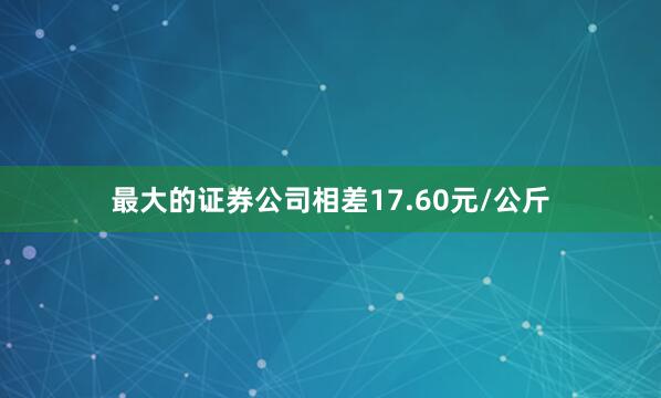 最大的证券公司相差17.60元/公斤