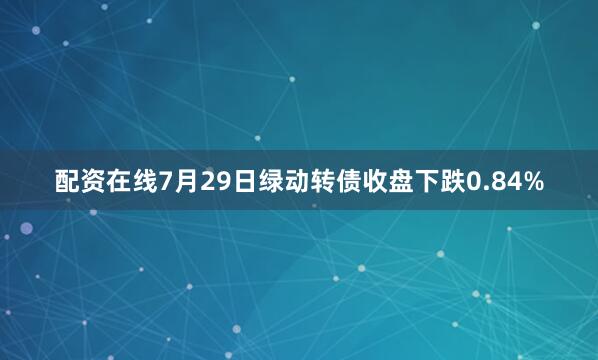 配资在线7月29日绿动转债收盘下跌0.84%